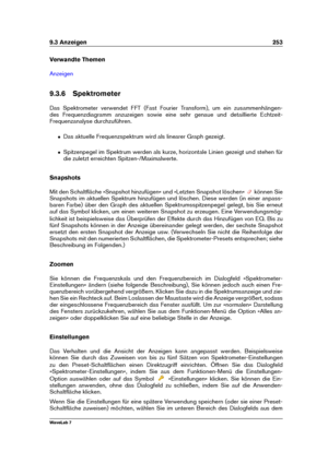 Page 2679.3 Anzeigen 253
Verwandte Themen
Anzeigen
9.3.6 Spektrometer
Das Spektrometer verwendet FFT (Fast Fourier Transform), um ein zusammenhängen-
des Frequenzdiagramm anzuzeigen sowie eine sehr genaue und detaillierte Echtzeit-
Frequenzanalyse durchzuführen.
ˆ Das aktuelle Frequenzspektrum wird als linearer Graph gezeigt.
ˆ Spitzenpegel im Spektrum werden als kurze, horizontale Linien gezeigt und stehen für
die zuletzt erreichten Spitzen-/Maximalwerte.
Snapshots
Mit den Schaltﬂäche »Snapshot hinzufügen« und...