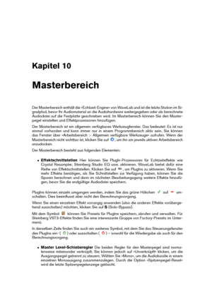 Page 271Kapitel 10
Masterbereich
Der Masterbereich enthält die »Echtzeit-Engine« von WaveLab und ist die letzte Station im Si-
gnalpfad, bevor Ihr Audiomaterial an die Audiohardware weitergegeben oder als berechnete
Audiodatei auf die Festplatte geschrieben wird. Im Masterbereich können Sie den Master-
pegel einstellen und Effektprozessoren hinzufügen.
Der Masterbereich ist ein allgemein verfügbares Werkzeugfenster. Das bedeutet: Es ist nur
einmal vorhanden und kann immer nur in einem Programmbereich aktiv sein....