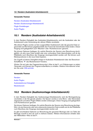 Page 27310.1 Rendern (Audiodatei-Arbeitsbereich) 259
Verwandte Themen
Rendern (Audiodatei-Arbeitsbereich)
Rendern (Audiomontage-Arbeitsbereich)
PlugIn-Einstellungen
Audio-PlugIns
10.1 Rendern (Audiodatei-Arbeitsbereich)
In dem Rendern-Dialogfeld des Audiodatei-Arbeitsbereichs wird die Audiodatei oder der
Audiobereich unter Anwendung der aktiven Effekte verarbeitet.
Alle aktiven PlugIns werden auf den ausgewählten Audiobereich oder die gesamte Datei an-
gewendet und Sie können gegebenenfalls das Format der...