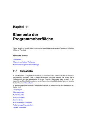 Page 275Kapitel 11
Elemente der
Programmoberﬂäche
Dieser Abschnitt enthält Links zu sämtlichen verschiedenen Arten von Fenstern und Dialog-
feldern in WaveLab.
Verwandte Themen
Dialogfelder
Allgemein verfügbare Werkzeuge
Arbeitsbereichsspeziﬁsche Werkzeuge
11.1 Dialogfelder
In verschiedenen Dialogfeldern von WaveLab können Sie die Funktionen und die Verarbei-
tungsleistung einstellen. Hilfe zu einem bestimmten Dialogfeld erhalten Sie, indem Sie im
Dialogfeld auf die Hilfe-Schaltﬂäche
klicken. Über die...