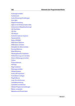 Page 276262 Elemente der Programmoberﬂäche
Audioeigenschaften
Audiobereich
Audio-Streaming-Einstellungen
Auto-Split
Stapelumwandlung
Optionen für Einfache Audio-CDs
Umbenennen (Stapelbearbeitung)
CD-Text-Editor
CD-Text
CD-Wizard
Audioinformationen kopieren
Tastaturbefehle
Daten-CD/DVD
DVD-Audio-Optionen
DVD-Audio schreiben
Dialogfeld der Dokumentliste
Ducking-Optionen
Effekt-Morphing
Wiedergabezeiten bearbeiten
Fehlererkennung und -korrektur
Externe Werkzeuge einrichten
Ordner
Frequenzbereich
FTP-Site
Pegel...