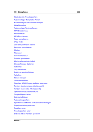 Page 27711.1 Dialogfelder 263
Masterbereich-Preset speichern
Audiomontage - Komplettes Klonen
Audiomontage aus Audiodatei erzeugen
Meta Normalizer
Audiomontage-Voreinstellungen
MP2-Encodierung
MP3-Attribute
MP3-Encodierung
Pegel normalisieren
OGG Vorbis
Liste aller geöffneten Dateien
Panorama normalisieren
Mischen
Pitchbend
Tonhöhenkorrektur
Tonhöhe quantisieren
Wiedergabegeschwindigkeit
Globale Podcast-Optionen
Textformat
Clip wiederholen
Zuletzt verwendete Dateien
Aufnahme
Marker erzeugen
Datei umbenennen...