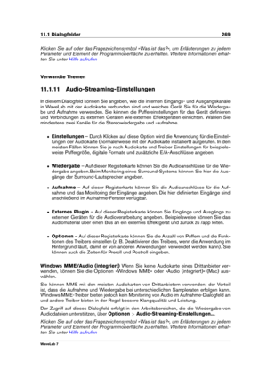 Page 28311.1 Dialogfelder 269
Klicken Sie auf oder das Fragezeichensymbol »Was ist das?«, um Erläuterungen zu jedem
Parameter und Element der Programmoberﬂäche zu erhalten. Weitere Informationen erhal-
ten Sie unter
Hilfe aufrufen
Verwandte Themen
11.1.11 Audio-Streaming-Einstellungen
In diesem Dialogfeld können Sie angeben, wie die internen Eingangs- und Ausgangskanäle
in WaveLab mit der Audiokarte verbunden sind und welches Gerät Sie für die Wiederga-
be und Aufnahme verwenden. Sie können die...