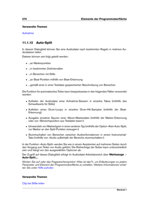 Page 284270 Elemente der Programmoberﬂäche
Verwandte Themen
Aufnahme
11.1.12 Auto-Split
In diesem Dialogfeld können Sie eine Audiodatei nach bestimmten Regeln in mehrere Au-
diodateien teilen.
Dateien können wie folgt geteilt werden:
ˆ ...an Markerpunkten
ˆ ...in bestimmten Zeitintervallen
ˆ ...in Bereichen mit Stille
ˆ ...an Beat-Punkten mithilfe von Beat-Erkennung
ˆ ...gemäß einer in einer Textdatei gespeicherten Beschreibung von Bereichen
Die Funktion für automatisches Teilen kann beispielsweise in den...