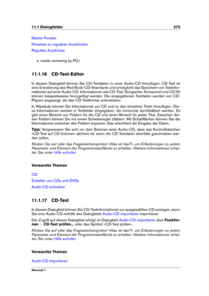 Page 28711.1 Dialogfelder 273
Marker-Fenster
Hinweise zu regulären Ausdrücken
Reguläre Ausdrücke
ˆ needs reviewing by PG g
11.1.16 CD-Text-Editor
In diesem Dialogfeld können Sie CD-Textdaten zu einer Audio-CD hinzufügen. CD-Text ist
eine Erweiterung des Red Book-CD-Standards und ermöglicht das Speichern von Textinfor-
mationen auf einer Audio-CD. Informationen wie CD-Titel, Songwriter, Komponist und CD-ID
können beispielsweise hinzugefügt werden. Die eingegebenen Textdaten werden von CD-
Playern angezeigt, die...