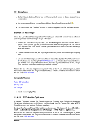 Page 29111.1 Dialogfelder 277
ˆ Ziehen Sie die Dateien/Ordner auf ein Ordnersymbol, um sie in dieses Verzeichnis zu
verschieben.
ˆ Um einen neuen Ordner hinzuzufügen, klicken Sie auf das Ordnersymbol .
ˆ Um den Namen von Dateien/Ordnern zu ändern, doppelklicken Sie auf ihren Namen.
Brennen auf Datenträger
Wenn das Layout des Datenträgers Ihren Vorstellungen entspricht, können Sie es auf einen
Datenträger oder als Datenträger-Image schreiben:
ˆ Wählen Sie einen Medientyp aus der Liste der Mediengeräte. Dadurch...