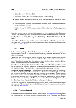 Page 296282 Elemente der Programmoberﬂäche
ˆ Geben Sie dem Befehl einen Titel.
ˆ Bestimmen Sie den Pfad zur ausführbaren Datei der Anwendung.
ˆ Wählen Sie aus, welche Argumente Sie an die externe Anwendung übergeben möch-
ten.
ˆ Zusätzlich können Sie einen Ausgangsordner festlegen, in den Sie die externe Anwen-
dung verschieben möchten.
ˆ Wählen Sie aus, wie sich WaveLab verhalten soll, bevor das externe Werkzeug gestartet
wird.
Nach dem Deﬁnieren eines externen Werkzeugs können Sie es ausführen, indem Sie...