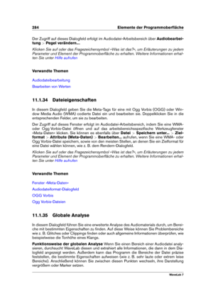 Page 298284 Elemente der Programmoberﬂäche
Der Zugriff auf dieses Dialogfeld erfolgt im Audiodatei-Arbeitsbereich über Audiobearbei-
tung >Pegel verändern... .
Klicken Sie auf oder das Fragezeichensymbol »Was ist das?«, um Erläuterungen zu jedem
Parameter und Element der Programmoberﬂäche zu erhalten. Weitere Informationen erhal-
ten Sie unter
Hilfe aufrufen
Verwandte Themen
Audiodateibearbeitung
Bearbeiten von Werten
11.1.34 Dateieigenschaften
In diesem Dialogfeld geben Sie die Meta-Tags für eine mit Ogg Vorbis...