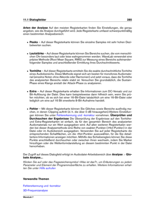 Page 29911.1 Dialogfelder 285
Arten der Analyse Auf den meisten Registerkarten ﬁnden Sie Einstellungen, die genau
angeben, wie die Analyse durchgeführt wird. Jede Registerkarte umfasst schwerpunktmäßig
einen bestimmten Analysebereich:
ˆ Peaks– Auf dieser Registerkarte können Sie einzelne Samples mit sehr hohen Dezi-
belwerten suchen.
ˆ Lautstärke – Auf dieser Registerkarte können Sie Bereiche suchen, die vom menschli-
chen Ohr besonders laut oder leise wahrgenommen werden. WaveLab verwendet eine
präzise Methode...