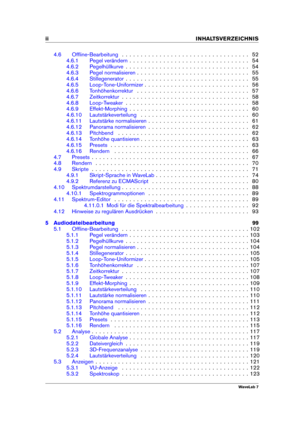 Page 4ii INHALTSVERZEICHNIS
4.6 Ofﬂine-Bearbeitung . . . . . . . . . . . . . . . . . . . . . . . . . . . . . . . . . . 52
4.6.1 Pegel verändern . . . . . . . . . . . . . . . . . . . . . . . . . . . . . . . . 54
4.6.2 Pegelhüllkurve . . . . . . . . . . . . . . . . . . . . . . . . . . . . . . . . . 54
4.6.3 Pegel normalisieren . . . . . . . . . . . . . . . . . . . . . . . . . . . . . . 55
4.6.4 Stillegenerator . . . . . . . . . . . . . . . . . . . . . . . . . . . . . . . . . 55
4.6.5 Loop-Tone-Uniformizer . . ....