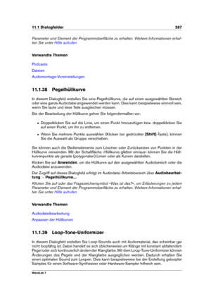 Page 30111.1 Dialogfelder 287
Parameter und Element der Programmoberﬂäche zu erhalten. Weitere Informationen erhal-
ten Sie unter
Hilfe aufrufen
Verwandte Themen
Podcasts
Dateien
Audiomontage-Voreinstellungen
11.1.38 Pegelhüllkurve
In diesem Dialogfeld erstellen Sie eine Pegelhüllkurve, die auf einen ausgewählten Bereich
oder eine ganze Audiodatei angewendet werden kann. Dies kann beispielweise sinnvoll sein,
wenn Sie laute und leise Teile ausgleichen müssen.
Bei der Bearbeitung der Hüllkurve gehen Sie...