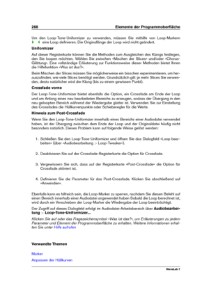 Page 302288 Elemente der Programmoberﬂäche
Um den Loop-Tone-Uniformizer zu verwenden, müssen Sie mithilfe von Loop-Markern
eine Loop deﬁnieren. Die Originallänge der Loop wird nicht geändert.
Uniformizer
Auf dieser Registerkarte können Sie die Methoden zum Ausgleichen des Klangs festlegen,
den Sie loopen möchten. Wählen Sie zwischen »Mischen der Slices« und/oder »Chorus-
Glättung«. Eine vollständige Erläuterung zur Funktionsweise dieser Methoden bietet Ihnen
die Hilfefunktion »Was ist das?«.
Beim Mischen der...