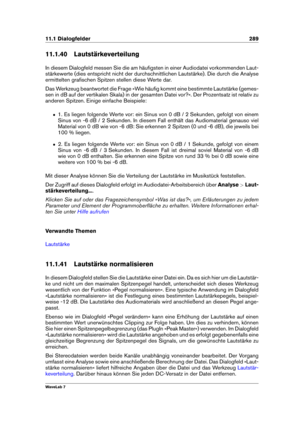 Page 30311.1 Dialogfelder 289
11.1.40 Lautstärkeverteilung
In diesem Dialogfeld messen Sie die am häuﬁgsten in einer Audiodatei vorkommenden Laut-
stärkewerte (dies entspricht nicht der durchschnittlichen Lautstärke). Die durch die Analyse
ermittelten graﬁschen Spitzen stellen diese Werte dar.
Das Werkzeug beantwortet die Frage »Wie häuﬁg kommt eine bestimmte Lautstärke (gemes-
sen in dB auf der vertikalen Skala) in der gesamten Datei vor?«. Der Prozentsatz ist relativ zu
anderen Spitzen. Einige einfache...