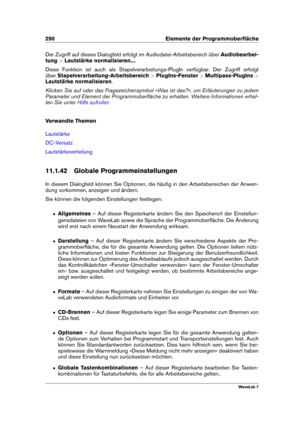 Page 304290 Elemente der Programmoberﬂäche
Der Zugriff auf dieses Dialogfeld erfolgt im Audiodatei-Arbeitsbereich über Audiobearbei-
tung >Lautstärke normalisieren... .
Diese Funktion ist auch als Stapelverarbeitungs-PlugIn verfügbar. Der Zugriff erfolgt
über Stapelverarbeitung-Arbeitsbereich >PlugIns-Fenster >Multipass-PlugIns >
Lautstärke normalisieren .
Klicken Sie auf oder das Fragezeichensymbol »Was ist das?«, um Erläuterungen zu jedem
Parameter und Element der Programmoberﬂäche zu erhalten. Weitere...