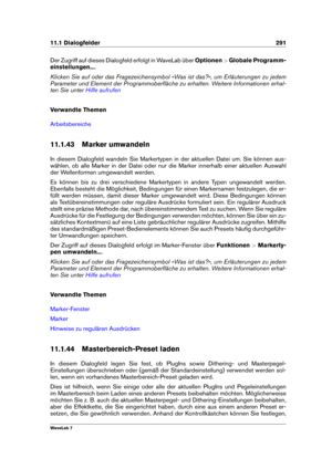 Page 30511.1 Dialogfelder 291
Der Zugriff auf dieses Dialogfeld erfolgt in WaveLab über Optionen>Globale Programm-
einstellungen... .
Klicken Sie auf oder das Fragezeichensymbol »Was ist das?«, um Erläuterungen zu jedem
Parameter und Element der Programmoberﬂäche zu erhalten. Weitere Informationen erhal-
ten Sie unter
Hilfe aufrufen
Verwandte Themen
Arbeitsbereiche
11.1.43 Marker umwandeln
In diesem Dialogfeld wandeln Sie Markertypen in der aktuellen Datei um. Sie können aus-
wählen, ob alle Marker in der Datei...