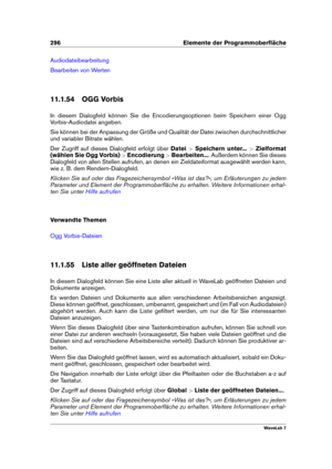 Page 310296 Elemente der Programmoberﬂäche
Audiodateibearbeitung
Bearbeiten von Werten
11.1.54 OGG Vorbis
In diesem Dialogfeld können Sie die Encodierungsoptionen beim Speichern einer Ogg
Vorbis-Audiodatei angeben.
Sie können bei der Anpassung der Größe und Qualität der Datei zwischen durchschnittlicher
und variabler Bitrate wählen.
Der Zugriff auf dieses Dialogfeld erfolgt über Datei>Speichern unter... >Zielformat
(wählen Sie Ogg Vorbis) >Encodierung >Bearbeiten... . Außerdem können Sie dieses
Dialogfeld von...