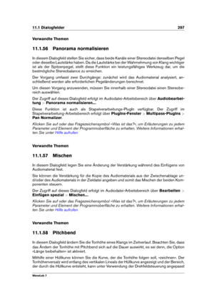 Page 31111.1 Dialogfelder 297
Verwandte Themen
11.1.56 Panorama normalisieren
In diesem Dialogfeld stellen Sie sicher, dass beide Kanäle einer Stereodatei denselben Pegel
oder dieselbe Lautstärke haben. Da die Lautstärke bei der Wahrnehmung von Klang wichtiger
ist als der Spitzenpegel, stellt diese Funktion ein leistungsfähiges Werkzeug dar, um die
bestmögliche Stereobalance zu erreichen.
Der Vorgang umfasst zwei Durchgänge: zunächst wird das Audiomaterial analysiert, an-
schließend werden alle erforderlichen...