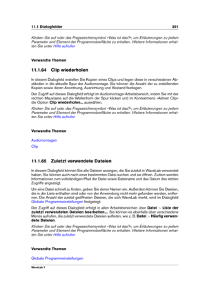 Page 31511.1 Dialogfelder 301
Klicken Sie auf oder das Fragezeichensymbol »Was ist das?«, um Erläuterungen zu jedem
Parameter und Element der Programmoberﬂäche zu erhalten. Weitere Informationen erhal-
ten Sie unter
Hilfe aufrufen
Verwandte Themen
11.1.64 Clip wiederholen
In diesem Dialogfeld erstellen Sie Kopien eines Clips und legen diese in verschiedenen Ab-
ständen in die aktuelle Spur der Audiomontage. Sie können die Anzahl der zu erstellenden
Kopien sowie deren Anordnung, Ausrichtung und Abstand...