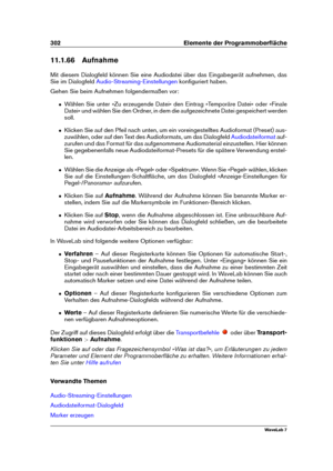 Page 316302 Elemente der Programmoberﬂäche
11.1.66 Aufnahme
Mit diesem Dialogfeld können Sie eine Audiodatei über das Eingabegerät aufnehmen, das
Sie im Dialogfeld
Audio-Streaming-Einstellungen konﬁguriert haben.
Gehen Sie beim Aufnehmen folgendermaßen vor:
ˆ Wählen Sie unter »Zu erzeugende Datei« den Eintrag »Temporäre Datei« oder »Finale
Datei« und wählen Sie den Ordner, in dem die aufgezeichnete Datei gespeichert werden
soll.
ˆ Klicken Sie auf den Pfeil nach unten, um ein voreingestelltes Audioformat (Preset)...