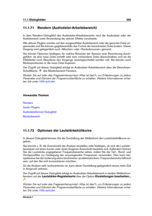 Page 31911.1 Dialogfelder 305
11.1.71 Rendern (Audiodatei-Arbeitsbereich)
In dem Rendern-Dialogfeld des Audiodatei-Arbeitsbereichs wird die Audiodatei oder der
Audiobereich unter Anwendung der aktiven Effekte verarbeitet.
Alle aktiven PlugIns werden auf den ausgewählten Audiobereich oder die gesamte Datei an-
gewendet und Sie können gegebenenfalls das Format der berechneten Datei ändern. Dieser
Vorgang wird gelegentlich auch »Mischen« oder »Runterbouncen« genannt.
Sie können Optionen festlegen, für welche...