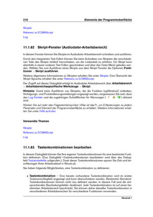 Page 324310 Elemente der Programmoberﬂäche
Skripte
Referenz zu ECMAScript
Log
11.1.82 Skript-Fenster (Audiodatei-Arbeitsbereich)
In diesem Fenster können Sie Skripte im Audiodatei-Arbeitsbereich schreiben und ausführen.
Durch den integrierten Text-Editor können Sie beim Schreiben von Skripten die verschiede-
nen Teile des Skripts farblich hervorheben, um die Lesbarkeit zu erhöhen. Ein Skript kann
ebenfalls in einem anderen Text-Editor geschrieben und über das Datei-Menü geladen wer-
den. Wählen Sie zum Ausführen...