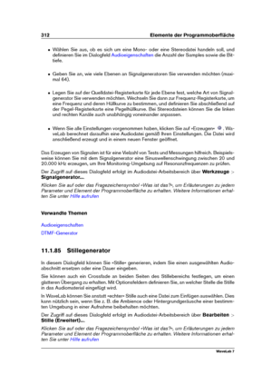 Page 326312 Elemente der Programmoberﬂäche
ˆ Wählen Sie aus, ob es sich um eine Mono- oder eine Stereodatei handeln soll, und
deﬁnieren Sie im Dialogfeld
Audioeigenschaften die Anzahl der Samples sowie die Bit-
tiefe.
ˆ Geben Sie an, wie viele Ebenen an Signalgeneratoren Sie verwenden möchten (maxi-
mal 64).
ˆ Legen Sie auf der Quelldatei-Registerkarte für jede Ebene fest, welche Art von Signal-
generator Sie verwenden möchten. Wechseln Sie dann zur Frequenz-Registerkarte, um
eine Frequenz und deren Hüllkurve zu...