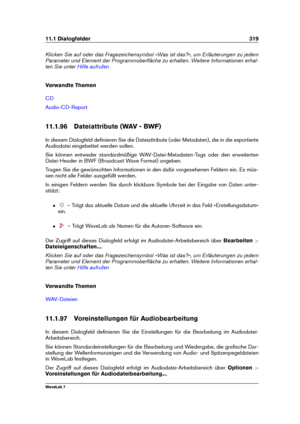 Page 33311.1 Dialogfelder 319
Klicken Sie auf oder das Fragezeichensymbol »Was ist das?«, um Erläuterungen zu jedem
Parameter und Element der Programmoberﬂäche zu erhalten. Weitere Informationen erhal-
ten Sie unter
Hilfe aufrufen
Verwandte Themen
CD
Audio-CD-Report
11.1.96 Dateiattribute (WAV - BWF)
In diesem Dialogfeld deﬁnieren Sie die Dateiattribute (oder Metadaten), die in die exportierte
Audiodatei eingebettet werden sollen.
Sie können entweder standardmäßige WAV-Datei-Metadaten-Tags oder den erweiterten...