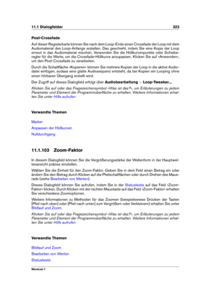 Page 33711.1 Dialogfelder 323
Post-Crossfade
Auf dieser Registerkarte können Sie nach dem Loop-Ende einen Crossfade der Loop mit dem
Audiomaterial des Loop-Anfangs erstellen. Das geschieht, indem Sie eine Kopie der Loop
erneut in das Audiomaterial mischen. Verwenden Sie die Hüllkurvenpunkte oder Schiebe-
regler für die Werte, um die Crossfade-Hüllkurve anzupassen. Klicken Sie auf »Anwenden«,
um den Post-Crossfade zu verarbeiten.
Durch die Schaltﬂäche »Kopieren« können Sie mehrere Kopien der Loop in die aktive...