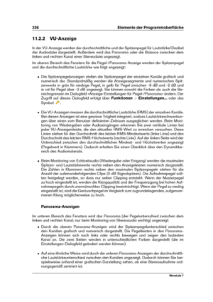 Page 340326 Elemente der Programmoberﬂäche
11.2.2 VU-Anzeige
In der VU-Anzeige werden der durchschnittliche und der Spitzenpegel für Lautstärke/Dezibel
der Audiodatei dargestellt. Außerdem wird das Panorama oder die Balance zwischen dem
linken und rechten Kanal einer Stereodatei angezeigt.
Im oberen Bereich des Fensters für die Pegel-/Panorama-Anzeige werden der Spitzenpegel
und die durchschnittliche Lautstärke wie folgt angezeigt:
ˆ Die Spitzenpegelanzeigen stellen die Spitzenpegel der einzelnen Kanäle graﬁsch...