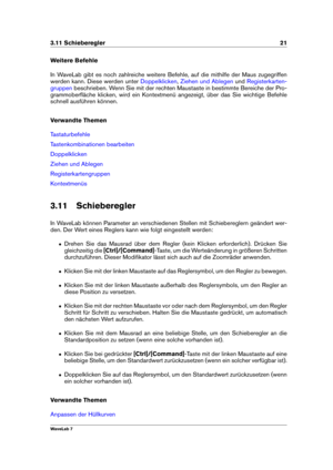 Page 353.11 Schieberegler 21
Weitere Befehle
In WaveLab gibt es noch zahlreiche weitere Befehle, auf die mithilfe der Maus zugegriffen
werden kann. Diese werden unter
Doppelklicken , Ziehen und Ablegen und Registerkarten-
gruppen
beschrieben. Wenn Sie mit der rechten Maustaste in bestimmte Bereiche der Pro-
grammoberﬂäche klicken, wird ein Kontextmenü angezeigt, über das Sie wichtige Befehle
schnell ausführen können.
Verwandte Themen
Tastaturbefehle
Tastenkombinationen bearbeiten
Doppelklicken
Ziehen und...
