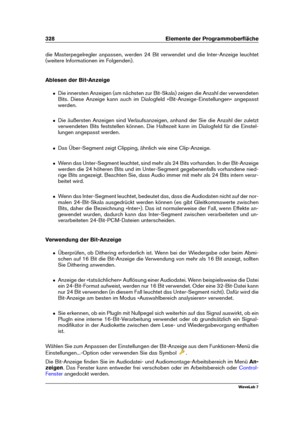 Page 342328 Elemente der Programmoberﬂäche
die Masterpegelregler anpassen, werden 24 Bit verwendet und die Inter-Anzeige leuchtet
(weitere Informationen im Folgenden).
Ablesen der Bit-Anzeige
ˆ Die innersten Anzeigen (am nächsten zur Bit-Skala) zeigen die Anzahl der verwendeten
Bits. Diese Anzeige kann auch im Dialogfeld »Bit-Anzeige-Einstellungen« angepasst
werden.
ˆ Die äußersten Anzeigen sind Verlaufsanzeigen, anhand der Sie die Anzahl der zuletzt
verwendeten Bits feststellen können. Die Haltezeit kann im...