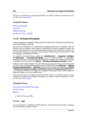 Page 346332 Elemente der Programmoberﬂäche
Parameter und Element der Programmoberﬂäche zu erhalten. Weitere Informationen erhal-
ten Sie unter
Hilfe aufrufen
Verwandte Themen
Zeitformat-Dialogfeld
CD-Frame
SMPTE-Timecode
Erstellen von CDs und DVDs
11.2.9 Hintergrundvorgänge
In diesem allgemein verfügbaren Werkzeugfenster werden alle im Hintergrund laufenden Be-
rechnungsvorgänge angezeigt.
Sie können die Priorität der zu verarbeitenden Vorgänge bestimmen, sie anhalten oder ab-
brechen. Dies ist hilfreich, wenn...