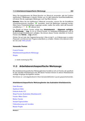 Page 34711.3 Arbeitsbereichsspeziﬁsche Werkzeuge 333
Wenn Sie beispielsweise die Skript-Sprache von WaveLab verwenden, gibt die Funktion
logWindow( ) Meldungen in diesem Fenster aus. Es gibt zahlreiche Auswahlschaltﬂächen,
mit denen Sie die angezeigten Meldungen nach Typ ﬁltern können.
Hinweis: Wenn Sie die logWindow( )-Methode verwenden, müssen Sie die Schaltﬂäche
»Zusatzinformationen anzeigen«
auswählen, damit die Meldungen angezeigt werden.
Wenn keine Protokollmeldungen angezeigt werden, stellen Sie sicher,...