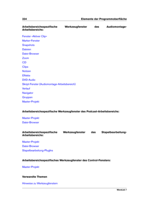 Page 348334 Elemente der Programmoberﬂäche
Arbeitsbereichsspeziﬁsche Werkzeugfenster des Audiomontage-
Arbeitsbereichs:
Fenster »Aktiver Clip«
Marker-Fenster
Snapshots
Dateien
Datei-Browser
Zoom
CD
Clips
Notizen
Effekte
DVD-Audio
Skript-Fenster (Audiomontage-Arbeitsbereich)
Verlauf
Navigator
Gruppen
Master-Projekt
Arbeitsbereichsspeziﬁsche Werkzeugfenster des Podcast-Arbeitsbereichs:
Master-Projekt
Datei-Browser
Arbeitsbereichsspeziﬁsche Werkzeugfenster des Stapelbearbeitung-
Arbeitsbereichs:
Master-Projekt...