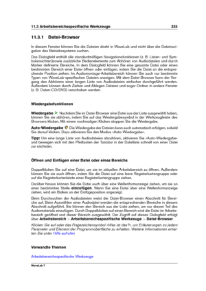 Page 34911.3 Arbeitsbereichsspeziﬁsche Werkzeuge 335
11.3.1 Datei-Browser
In diesem Fenster können Sie die Dateien direkt in WaveLab und nicht über die Dateinavi-
gation des Betriebssystems suchen.
Das Dialogfeld enthält alle standardmäßigen Navigationsfunktionen (z. B. Listen- und Sym-
bolansichten)sowie zusätzliche Bedienelemente zum Abhören von Audiodateien und durch
Marker deﬁnierte Bereiche. In dem Dialogfeld können Sie eine gesamte Datei oder einen
bestimmten Bereich einer Datei öffnen oder einfügen, indem...