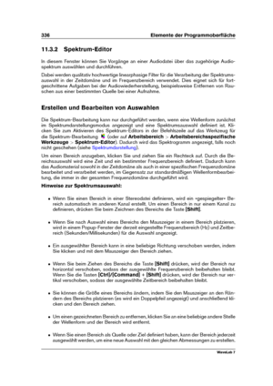 Page 350336 Elemente der Programmoberﬂäche
11.3.2 Spektrum-Editor
In diesem Fenster können Sie Vorgänge an einer Audiodatei über das zugehörige Audio-
spektrum auswählen und durchführen.
Dabei werden qualitativ hochwertige linearphasige Filter für die Verarbeitung der Spektrums-
auswahl in der Zeitdomäne und im Frequenzbereich verwendet. Dies eignet sich für fort-
geschrittene Aufgaben bei der Audiowiederherstellung, beispielsweise Entfernen von Rau-
schen aus einer bestimmten Quelle bei einer Aufnahme....