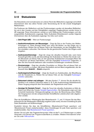 Page 3622 Verwenden der Programmoberﬂäche
3.12 Statusleiste
Die Statusleiste wird normalerweise am unteren Rand des Bildschirms angezeigt und enthält
Informationen über das aktive Fenster unter Verwendung der für die Lineale festgelegten
Maßeinheiten.
Die Positionen der Wellenform und des Positionszeigers werden mit denselben Maßeinhei-
ten wie in den Linealen und den Dialogfeldern angezeigt. Pegelpositionen werden immer in
dB angezeigt. Diese Informationen werden je nach Stellung des Positionszeigers und des...