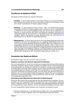 Page 35111.3 Arbeitsbereichsspeziﬁsche Werkzeuge 337
Funktionen im Spektrum-Editor
Der Spektrum-Editor besteht aus folgenden Bereichen:
ˆ Auswahl – In diesem Bereich können Auswahl(en) deﬁniert und erweiterte Einstellun-
gen vorgenommen werden. Sie können Auswahlen erweitern und verschieben sowie
einen Quell- und Zielbereich für Kopiervorgänge festlegen.
ˆ Aktionen – In diesem Abschnitt können Kopier-, Filter- und Verarbeitungsvorgänge
durchgeführt werden. Für Kopiervorgänge muss zunächst ein Quell- und...