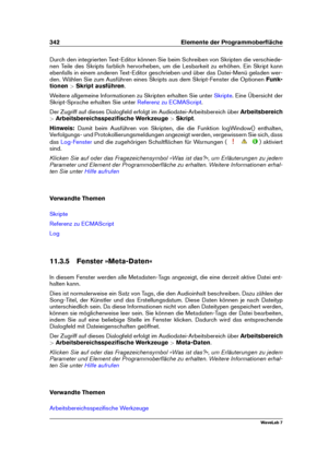 Page 356342 Elemente der Programmoberﬂäche
Durch den integrierten Text-Editor können Sie beim Schreiben von Skripten die verschiede-
nen Teile des Skripts farblich hervorheben, um die Lesbarkeit zu erhöhen. Ein Skript kann
ebenfalls in einem anderen Text-Editor geschrieben und über das Datei-Menü geladen wer-
den. Wählen Sie zum Ausführen eines Skripts aus dem Skript-Fenster die Optionen Funk-
tionen >Skript ausführen .
Weitere allgemeine Informationen zu Skripten erhalten Sie unter
Skripte . Eine Übersicht der...