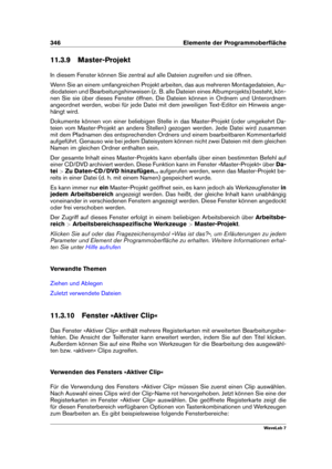 Page 360346 Elemente der Programmoberﬂäche
11.3.9 Master-Projekt
In diesem Fenster können Sie zentral auf alle Dateien zugreifen und sie öffnen.
Wenn Sie an einem umfangreichen Projekt arbeiten, das aus mehreren Montagedateien, Au-
diodateien und Bearbeitungshinweisen (z. B. alle Dateien eines Albumprojekts) besteht, kön-
nen Sie sie über dieses Fenster öffnen. Die Dateien können in Ordnern und Unterordnern
angeordnet werden, wobei für jede Datei mit dem jeweiligen Text-Editor ein Hinweis ange-
hängt wird....