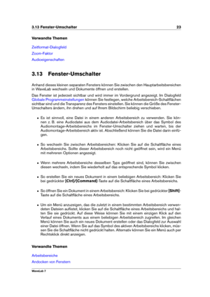 Page 373.13 Fenster-Umschalter 23
Verwandte Themen
Zeitformat-Dialogfeld
Zoom-Faktor
Audioeigenschaften
3.13 Fenster-Umschalter
Anhand dieses kleinen separaten Fensters können Sie zwischen den Hauptarbeitsbereichen
in WaveLab wechseln und Dokumente öffnen und erstellen.
Das Fenster ist jederzeit sichtbar und wird immer im Vordergrund angezeigt. Im Dialogfeld
Globale Programmeinstellungen können Sie festlegen, welche Arbeitsbereich-Schaltﬂächen
sichtbar sind und die Transparenz des Fensters einstellen. Sie...