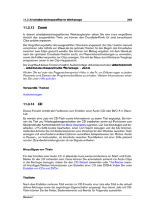 Page 36311.3 Arbeitsbereichsspeziﬁsche Werkzeuge 349
11.3.13 Zoom
In diesem arbeitsbereichsspeziﬁschen Werkzeugfenster sehen Sie eine stark vergrößerte
Ansicht des ausgewählten Titels und können den Crossfade-Punkt für zwei benachbarte
Clips präzise anpassen.
Der Vergrößerungsfaktor des ausgewählten Titels kann angepasst, die Clip-Position manuell
verschoben oder mithilfe von WaveLab die optimale Position für den Beginn des Crossfades
zwischen zwei Clips gesucht werden. Sie können den Betrag angeben, mit dem...