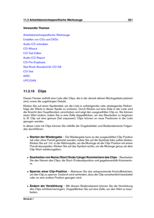 Page 36511.3 Arbeitsbereichsspeziﬁsche Werkzeuge 351
Verwandte Themen
Arbeitsbereichsspeziﬁsche Werkzeuge
Erstellen von CDs und DVDs
Audio-CD schreiben
CD-Wizard
CD-Text-Editor
Audio-CD-Report
CD-Pre-Emphasis
Red Book-Standard für CD-DA
CD-Text
ISRC
UPC/EAN
11.3.15 Clips
Dieses Fenster enthält eine Liste aller Clips, die in der derzeit aktiven Montagedatei platziert
sind, sowie die zugehörigen Details.
Klicken Sie auf einen Spaltentitel, um die Liste in aufsteigender oder absteigender Reihen-
folge der Werte in...