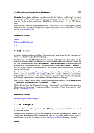 Page 36911.3 Arbeitsbereichsspeziﬁsche Werkzeuge 355
Hinweis: Damit beim Ausführen von Skripten, die die Funktion logWindow() enthalten,
Verfolgungs- und Protokollierungsmeldungen angezeigt werden, vergewissern Sie sich, dass
das
Log -Fenster und die zugehörigen Schaltﬂächen für Warnungen ( ) aktiviert
sind.
Klicken Sie auf oder das Fragezeichensymbol »Was ist das?«, um Erläuterungen zu jedem
Parameter und Element der Programmoberﬂäche zu erhalten. Weitere Informationen erhal-
ten Sie unter
Hilfe aufrufen...