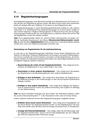 Page 3824 Verwenden der Programmoberﬂäche
3.14 Registerkartengruppen
Eine Registerkartengruppe ist ein Abschnitt innerhalb eines Arbeitsbereichs, der Fenster ent-
hält, die über eine Registerkarte aktiviert werden. Alle diese Fenster haben einen bestimmten
Inhalt und verfügen über eine Titelleiste. Es ist immer nur eine Registerkarte aktiv.
Eine Registerkartengruppe in einem Bearbeitungsarbeitsbereich enthält ein oder mehrere
Dokumente (z. B. Audiodateien).Eine Registerkartengruppe im Control-Fenster enthält...