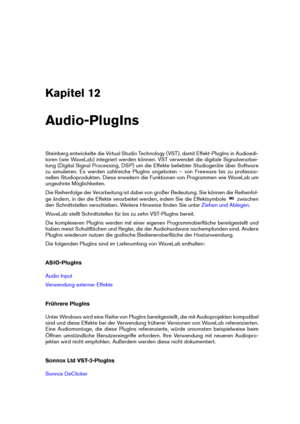 Page 373Kapitel 12
Audio-PlugIns
Steinberg entwickelte die Virtual Studio Technology (VST), damit Effekt-PlugIns in Audioedi-
toren (wie WaveLab) integriert werden können. VST verwendet die digitale Signalverarbei-
tung (Digital Signal Processing, DSP) um die Effekte beliebter Studiogeräte über Software
zu simulieren. Es werden zahlreiche PlugIns angeboten – von Freeware bis zu professio-
nellen Studioprodukten. Diese erweitern die Funktionen von Programmen wie WaveLab um
ungeahnte Möglichkeiten.
Die Reihenfolge...