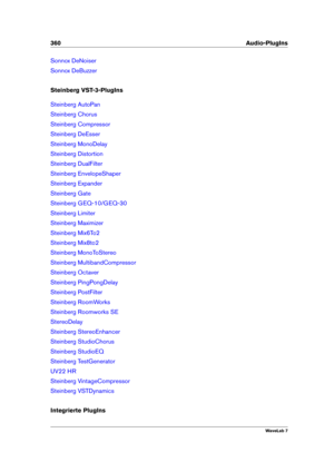 Page 374360 Audio-PlugIns
Sonnox DeNoiser
Sonnox DeBuzzer
Steinberg VST-3-PlugIns
Steinberg AutoPan
Steinberg Chorus
Steinberg Compressor
Steinberg DeEsser
Steinberg MonoDelay
Steinberg Distortion
Steinberg DualFilter
Steinberg EnvelopeShaper
Steinberg Expander
Steinberg Gate
Steinberg GEQ-10/GEQ-30
Steinberg Limiter
Steinberg Maximizer
Steinberg Mix6To2
Steinberg Mix8to2
Steinberg MonoToStereo
Steinberg MultibandCompressor
Steinberg Octaver
Steinberg PingPongDelay
Steinberg PostFilter
Steinberg RoomWorks...
