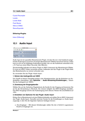 Page 37512.1 Audio Input 361
Crystal Resampler
Leveler
Leveler Multi
Peak Master
Silence (Stille)
StereoExpander
Dithering-PlugIns
Intern (Dithering)
12.1 Audio Input
Audio Input ist ein spezielles Masterbereich-PlugIn, mit dem Sie ein in die Audiokarte einge-
hendes Audiosignal zusammen mit einigen Masterbereich-Effekten berechnen können. Dabei
kann es sich um ein beliebiges Audiosignal handeln, das von der Audiokarte unterstützt wird,
z. B. Feed aus einem Mixer, Recorder oder Mikrofon.
Standardmäßig beﬁndet...