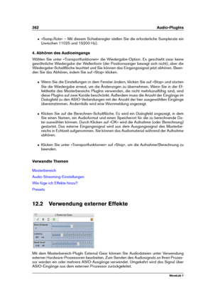 Page 376362 Audio-PlugIns
ˆ »Samp.Rate« – Mit diesem Schieberegler stellen Sie die erforderliche Samplerate ein
(zwischen 11025 und 19200 Hz).
4. Abhören des Audioeingangs
Wählen Sie unter »Transportfunktionen« die Wiedergabe-Option. Es geschieht zwar keine
gewöhnliche Wiedergabe der Wellenform (der Positionszeiger bewegt sich nicht), aber die
Wiedergabe-Schaltﬂäche leuchtet und Sie können das Eingangssignal jetzt abhören. Been-
den Sie das Abhören, indem Sie auf »Stop« klicken.
ˆ Wenn Sie die Einstellungen in...