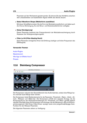 Page 390376 Audio-PlugIns
Parameter auf den Höchstwert gesetzt werden. So können Sie das Verhältnis zwischen
dem unbearbeiteten und bearbeiteten Signal mithilfe des Sends steuern.
ˆ Select Waveform Shape (Wellenform auswählen)
Mit dieser Schaltﬂäche ändern Sie die Form der Modulationswellenform und dabei auch
die Chorus-Schwingung. Es sind Sinus- und Dreieckswellenformen verfügbar.
ˆ Delay (Verzögerung)
Dieser Parameter bestimmt den Frequenzbereich der Modulationsschwingung durch
Anpassen der...